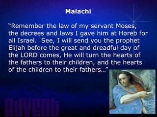 Malachi
“Remember the law of my servant Moses,
the decrees and laws I gave him at Horeb for
all Israel. See, I will send you the prophet
Elijah before the great and dreadful day of
the LORD comes, He will turn the hearts of
the fathers to their children, and the hearts
of the children to their fathers…”

 