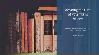 Avoiding the Lure
of Potemkin’s
Village
And other Lessons of Success
and Failure in L&D
BrianAustin
 