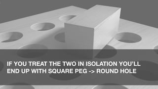 IF YOU TREAT THE TWO IN ISOLATION YOU’LL
END UP WITH SQUARE PEG -> ROUND HOLE
 