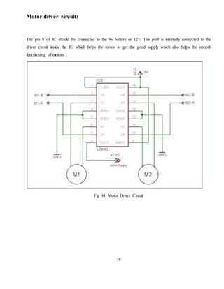 18
Motor driver circuit:
The pin 8 of IC should be connected to the 9v battery or 12v. This pin8 is internally connected to the
driver circuit inside the IC which helps the motor to get the good supply which also helps the smooth
functioning of motors .
Fig 04: Motor Driver Circuit
 