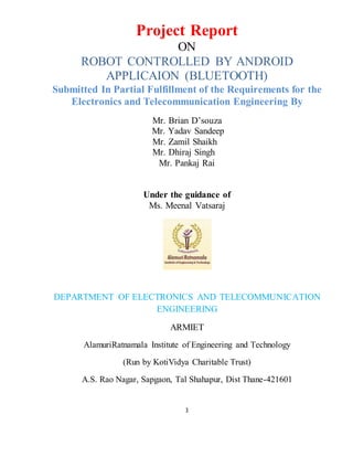 1
Project Report
ON
ROBOT CONTROLLED BY ANDROID
APPLICAION (BLUETOOTH)
Submitted In Partial Fulfillment of the Requirements for the
Electronics and Telecommunication Engineering By
Mr. Brian D’souza
Mr. Yadav Sandeep
Mr. Zamil Shaikh
Mr. Dhiraj Singh
Mr. Pankaj Rai
Under the guidance of
Ms. Meenal Vatsaraj
DEPARTMENT OF ELECTRONICS AND TELECOMMUNICATION
ENGINEERING
ARMIET
AlamuriRatnamala Institute of Engineering and Technology
(Run by KotiVidya Charitable Trust)
A.S. Rao Nagar, Sapgaon, Tal Shahapur, Dist Thane-421601
 