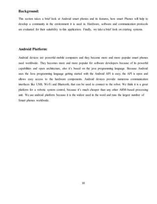 10
Background:
This section takes a brief look at Android smart phones and its features, how smart Phones will help to
develop a community in the environment it is used in. Hardware, software and communication protocols
are evaluated for their suitability to this application. Finally, we take a brief look on existing systems.
Android Platform:
Android devices are powerful mobile computers and they become more and more popular smart phones
used worldwide. They becomes more and more popular for software developers because of its powerful
capabilities and open architecture, also it’s based on the java programming language. Because Android
uses the Java programming language getting started with the Android API is easy; the API is open and
allows easy access to the hardware components. Android devices provide numerous communication
interfaces like USB, Wi-Fi and Bluetooth, that can be used to connect to the robot. We think it is a great
platform for a robotic system control, because it’s much cheaper than any other ARM-based processing
unit. We use android platform because it is the widest used in the word and runs the largest number of
Smart phones worldwide.
 