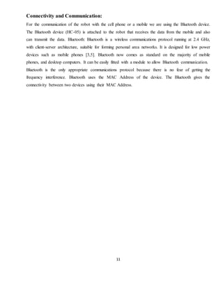 11
Connectivity and Communication:
For the communication of the robot with the cell phone or a mobile we are using the Bluetooth device.
The Bluetooth device (HC-05) is attached to the robot that receives the data from the mobile and also
can transmit the data. Bluetooth: Bluetooth is a wireless communications protocol running at 2.4 GHz,
with client-server architecture, suitable for forming personal area networks. It is designed for low power
devices such as mobile phones [3,5]. Bluetooth now comes as standard on the majority of mobile
phones, and desktop computers. It can be easily fitted with a module to allow Bluetooth communication.
Bluetooth is the only appropriate communications protocol because there is no fear of getting the
frequency interference. Bluetooth uses the MAC Address of the device. The Bluetooth gives the
connectivity between two devices using their MAC Address.
 