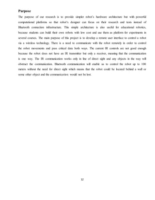 12
Purpose
The purpose of our research is to provide simpler robot’s hardware architecture but with powerful
computational platforms so that robot’s designer can focus on their research and tests instead of
Bluetooth connection infrastructure. This simple architecture is also useful for educational robotics,
because students can build their own robots with low cost and use them as platform for experiments in
several courses. The main purpose of this project is to develop a remote user interface to control a robot
via a wireless technology. There is a need to communicate with the robot remotely in order to control
the robot movements and pass critical data both ways. The current IR controls are not good enough
because the robot does not have an IR transmitter but only a receiver, meaning that the communication
is one way. The IR communication works only in line of direct sight and any objects in the way will
obstruct the communication. Bluetooth communication will enable us to control the robot up to 100
meters without the need for direct sight which means that the robot could be located behind a wall or
some other object and the communication would not be lost.
 