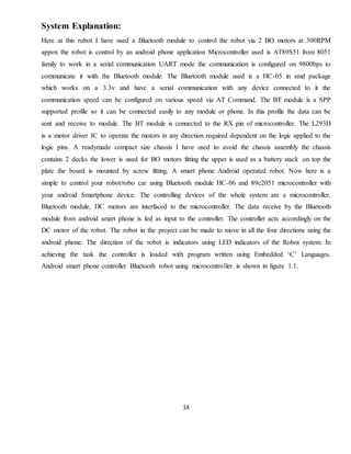 14
System Explanation:
Here at this robot I have used a Bluetooth module to control the robot via 2 BO motors at 300RPM
appox the robot is control by an android phone application Microcontroller used is AT89S51 from 8051
family to work in a serial communication UART mode the communication is configured on 9800bps to
communicate it with the Bluetooth module. The Bluetooth module used is a HC-05 in smd package
which works on a 3.3v and have a serial communication with any device connected to it the
communication speed can be configured on various speed via AT Command. The BT module is a SPP
supported profile so it can be connected easily to any module or phone. In this profile the data can be
sent and receive to module. The BT module is connected to the RX pin of microcontroller. The L293D
is a motor driver IC to operate the motors in any direction required dependent on the logic applied to the
logic pins. A readymade compact size chassis I have used to avoid the chassis assembly the chassis
contains 2 decks the lower is used for BO motors fitting the upper is used as a battery stack .on top the
plate the board is mounted by screw fitting. A smart phone Android operated robot. Now here is a
simple to control your robot/robo car using Bluetooth module HC-06 and 89c2051 microcontroller with
your android Smartphone device. The controlling devices of the whole system are a microcontroller.
Bluetooth module, DC motors are interfaced to the microcontroller. The data receive by the Bluetooth
module from android smart phone is fed as input to the controller. The controller acts accordingly on the
DC motor of the robot. The robot in the project can be made to move in all the four directions using the
android phone. The direction of the robot is indicators using LED indicators of the Robot system. In
achieving the task the controller is loaded with program written using Embedded ‘C’ Languages.
Android smart phone controller Bluetooth robot using microcontroller is shown in figure 1.1.
 