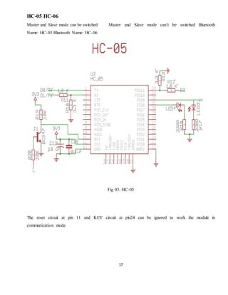 17
HC-05 HC-06
Master and Slave mode can be switched Master and Slave mode can’t be switched Bluetooth
Name: HC-05 Bluetooth Name: HC-06
Fig 03: HC-05
The reset circuit at pin 11 and KEY circuit at pin24 can be ignored to work the module in
communication mode.
 
