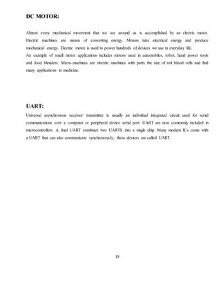 19
DC MOTOR:
Almost every mechanical movement that we see around us is accomplished by an electric motor.
Electric machines are means of converting energy. Motors take electrical energy and produce
mechanical energy. Electric motor is used to power hundreds of devices we use in everyday life.
An example of small motor applications includes motors used in automobiles, robot, hand power tools
and food blenders. Micro-machines are electric machines with parts the size of red blood cells and find
many applications in medicine.
UART:
Universal asynchronous receiver/ transmitter is usually an individual integrated circuit used for serial
communications over a computer or peripheral device serial port. UART are now commonly included in
microcontrollers. A dual UART combines two UARTS into a single chip. Many modern ICs come with
a UART that can also communicate synchronously; these devices are called UART.
 