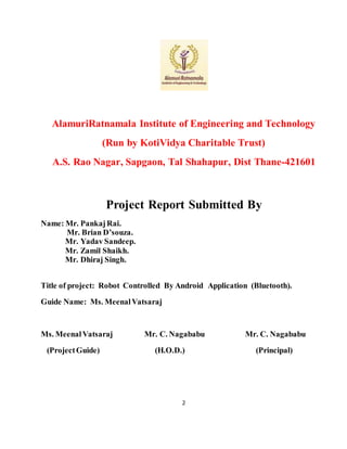 2
AlamuriRatnamala Institute of Engineering and Technology
(Run by KotiVidya Charitable Trust)
A.S. Rao Nagar, Sapgaon, Tal Shahapur, Dist Thane-421601
Project Report Submitted By
Name: Mr. PankajRai.
Mr. Brian D’souza.
Mr. Yadav Sandeep.
Mr. Zamil Shaikh.
Mr. Dhiraj Singh.
Title of project: Robot Controlled By Android Application (Bluetooth).
Guide Name: Ms. MeenalVatsaraj
Ms. MeenalVatsaraj Mr. C. Nagababu Mr. C. Nagababu
(ProjectGuide) (H.O.D.) (Principal)
 