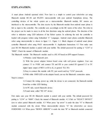 20
EXPLANATION:
A smart phone Android operated robot. Now here is a simple to control your robot/robo car using
Bluetooth module HC-06 and 89c2051 microcontroller with your android Smartphone device. The
controlling devices of the whole system are a microcontroller. Bluetooth module, DC motors are
interfaced to the microcontroller. The data receive by the Bluetooth module from android smart phone is
fed as input to the controller. The controller acts accordingly on the DC motor of the robot. The robot in
the project can be made to move in all the four directions using the android phone. The direction of the
robot is indicators using LED indicators of the Robot system. In achieving the task the controller is
loaded with program written using Embedded ‘C’ Languages. Android smart phone controller Bluetooth
robot using microcontroller is shown in figure 1.1. Figure 1.1: Block diagram of android smart phone
controller Bluetooth robot using 89s51 microcontroller 4. Application Instructions 4.1 First make sure
your HC-06 Bluetooth module is paired with your mobile. The default password for pairing is “1234” or
“0000”. Check the manual of Bluetooth module.
The Bluetooth module: The Bluetooth module used is a HC-05 based on SPP support Features:
1) Wireless serial bluetooth port.
2) With free power adapter bottom board come with well power regulator. User can
connect 3.3 to 5VDC and connect TX and RX to your control IO (general 3.3 to 5V
digital input output of MCU or IO is ok, or general TLL IO)
3) Easy to connect this module with PC, just search and key "1234" passcode.
4) With white SMD LED on the adapter board, can see the Bluetooth connection status.
Step to connect:
1) Connect the wiring, power up, while the device is not connected, the bluetooth module
board has a white LED flashing
2) At PC side, search bluetooth device.
3) Found name called "HC-05" device
First make sure your HC-06 Bluetooth module is paired with your mobile. The default password for
pairing is “1234” or “0000”. Check the manual of Bluetooth module. 4.2 Click on “SELECT DEVICE”
icon to select paired Bluetooth module. 4.3 When press “up arrow” it sends the data “A” to Bluetooth
module connected with the circuit. When microcontroller detects “A” the robot/robot car moves
FORWORD. 4.4 When press “DOWN ARROW” it sends the data “B” to Bluetooth module connected
 