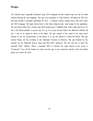 24
Design:
The Android app is generally developed using JAVA language but this Android app can also be build
without knowing the Java language. This app was developed in “App Inventor” developed by MIT [8].
This app inventor is designed specifically for Non – Computer Science students those who don’t know
the JAVA language. The figure shown below is the block diagram back- hand design for the application.
The app shown below has 5 buttons and all the buttons gives 5 different bytes in the output that has to be
fed to the Microcontroller to process [9]. For eg. if we press forward button ,the Bluetooth Module will
give 1 byte at its output as shown in the figure. The app consists of the option in the main screen
whether to use the accelerometer of the phone or to use the buttons to control the Robot. This app
inventor brings out the revolution in the Embedded Systems & Robotics. The app invented by this
searches for the Bluetooth devices along with their MAC addresses. The user just has to select the
particular MAC Address. When a particular MAC is selected, the status shown on the screen is
“Connected”. Now all the buttons are active and the app is now connected with the robot and mobile
phone can control the robot.
 