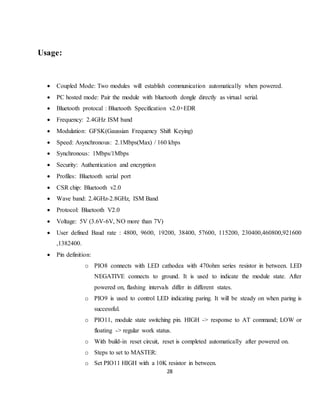 28
Usage:
 Coupled Mode: Two modules will establish communication automatically when powered.
 PC hosted mode: Pair the module with bluetooth dongle directly as virtual serial.
 Bluetooth protocal : Bluetooth Specification v2.0+EDR
 Frequency: 2.4GHz ISM band
 Modulation: GFSK(Gaussian Frequency Shift Keying)
 Speed: Asynchronous: 2.1Mbps(Max) / 160 kbps
 Synchronous: 1Mbps/1Mbps
 Security: Authentication and encryption
 Profiles: Bluetooth serial port
 CSR chip: Bluetooth v2.0
 Wave band: 2.4GHz-2.8GHz, ISM Band
 Protocol: Bluetooth V2.0
 Voltage: 5V (3.6V-6V, NO more than 7V)
 User defined Baud rate : 4800, 9600, 19200, 38400, 57600, 115200, 230400,460800,921600
,1382400.
 Pin definition:
o PIO8 connects with LED cathodea with 470ohm series resistor in between. LED
NEGATIVE connects to ground. It is used to indicate the module state. After
powered on, flashing intervals differ in different states.
o PIO9 is used to control LED indicating paring. It will be steady on when paring is
successful.
o PIO11, module state switching pin. HIGH -> response to AT command; LOW or
floating -> regular work status.
o With build-in reset circuit, reset is completed automatically after powered on.
o Steps to set to MASTER:
o Set PIO11 HIGH with a 10K resistor in between.
 