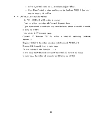 29
o Power on, module comes into AT Command Response Status
o Open HyperTerminal or other serial tool, set the baud rate 38400, 8 data bits, 1
stop bit, no parity bit, no Flow
 AT COMMONDS to check the Module:
· Set PIO11 HIGH with a 10K resistor in between.
· Power on, module comes into AT Command Response Status
· Open HyperTerminal or other serial tool, set the baud rate 38400, 8 data bits, 1 stop bit,
no parity bit, no Flow
· Now u renter in AT commond mode.
Command AT Response OK the module is connected successfully Commond
AT+ROLE?
Response +ROLE=0 the module is in slave mode Commond AT+ROLE=1
Response OK the module is set in master mode
For more commande refer data sheet ……;)
In slave mode the PC,Phone etc will search the module and pair with the module
In master mode the module will search for any PC,phone etc CODES
 