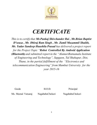 3
CERTIFICATE
This is to certifythat Mr.Pankaj Shivchander Rai , Mr.Brian Baptist
D’souza , Mr. Dhiraj Ram Singh , Mr. Zamil Muzammil Shaikh,
Mr. Yadav Sandeep Haushila Prasad has delivered a project report
for the Project Topic “Robot Controlled By Android Application
(Bluetooth) and submitted report in the “AlamuriRatnamala Institute
of Engineering and Technology”, Sapgaon, Tal Shahapur, Dist,
Thane, in the partial fulfillment of the “Electronics and
telecommunication Engineering” from Mumbai University for the
year 2015-16
Guide H.O.D. Principal
Ms. Meenal Vatsaraj NagababuChekuri NagababuChekuri
 