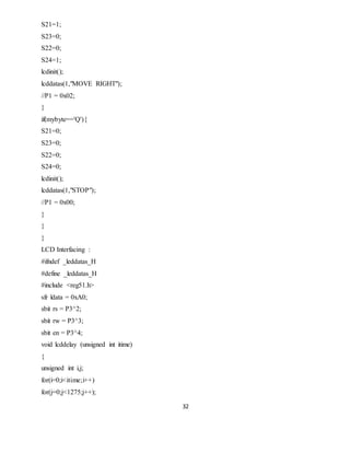 32
S21=1;
S23=0;
S22=0;
S24=1;
lcdinit();
lcddatas(1,"MOVE RIGHT");
//P1 = 0x02;
}
if(mybyte=='Q'){
S21=0;
S23=0;
S22=0;
S24=0;
lcdinit();
lcddatas(1,"STOP");
//P1 = 0x00;
}
}
}
LCD Interfacing :
#ifndef _leddatas_H
#define _leddatas_H
#include <reg51.h>
sfr ldata = 0xA0;
sbit rs = P3^2;
sbit rw = P3^3;
sbit en = P3^4;
void lcddelay (unsigned int itime)
{
unsigned int i,j;
for(i=0;i<itime;i++)
for(j=0;j<1275;j++);
 