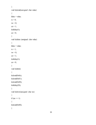 33
}
void lcdcmd(unsigned char value)
{
ldata = value;
rs = 0;
rw = 0;
en = 1;
lcddelay(1);
en = 0;
}
void lcddata (unsigned char value)
{
ldata = value;
rs = 1;
rw = 0;
en = 1;
lcddelay(1);
en = 0;
}
void lcdinit()
{
lcdcmd(0x0e);
lcdcmd(0x01);
lcdcmd(0x80);
lcddelay(50);
}
void lcdrow(unsigned char no)
{
if (no == 1)
{
lcdcmd(0x80);
}
 