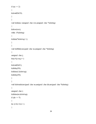 34
if (no == 2)
{
lcdcmd(0xC0);
}
}
void lcddatas (unsigned char row,unsigned char *lcdstring)
{
lcdrow(row);
while (*lcdstring)
{
lcddata(*lcdstring++);
}
}
void lcdblink(unsigned char no,unsigned char *lcdstring)
{
unsigned char j;
for(j=0;j<no;j++)
{
lcdcmd(0x01);
lcddelay(50);
lcddatas(1,lcdstring);
lcddelay(50);
}
}
void lcdrotade(unsigned char no,unsigned char dir,unsigned char *lcdstring)
{
unsigned char i;
lcddatas(no,lcdstring);
if (dir == 'l')
{
for (i=0;i<16;i++)
{
 