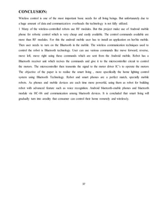 37
CONCLUSION:
Wireless control is one of the most important basic needs for all living beings. But unfortunately due to
a huge amount of data and communication overheads the technology is not fully utilized.
1 Many of the wireless-controlled robots use RF modules. But this project make use of Android mobile
phone for robotic control which is very cheap and easily available. The control commands available are
more than RF modules. For this the android mobile user has to install an application on her/his mobile.
Then user needs to turn on the Bluetooth in the mobile. The wireless communication techniques used to
control the robot is Bluetooth technology. User can use various commands like move forward, reverse,
move left, move right using these commands which are sent from the Android mobile. Robot has a
Bluetooth receiver unit which recives the commands and give it to the microcontroller circuit to control
the motors. The microcontroller then transmits the signal to the motor driver IC’s to operate the motors
The objective of the paper is to realise the smart living , more specifically the home lighting control
system using Bluetooth Technology. Robot and smart phones are a perfect match, specially mobile
robots. As phones and mobile devices are each time more powerful, using them as robot for building
robot with advanced feature such as voice recognition. Android bluetooth-enable phones and bluetooth
module via HC-06 and communication among bluetooth devices. It is concluded that smart living will
gradually turn into areality that consumer can control their home romotely and wirelessly.
 