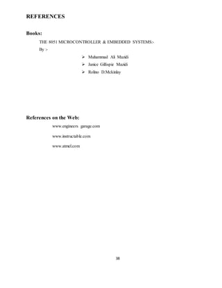 38
REFERENCES
Books:
THE 8051 MICROCONTROLLER & EMBEDDED SYSTEMS:-
By :-
 Muhammad Ali Mazidi
 Janice Gillispie Mazidi
 Rolino D.Mckinlay
References on the Web:
www.engineers garage.com
www.instructable.com
www.atmel.com
 