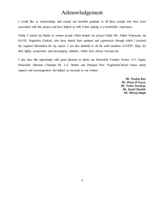 4
Acknowledgement
I would like to acknowledge and extend our heartfelt gratitude to all those people who have been
associated with this project and have helped us with it thus making it a worthwhile experience.
Firstly I extend our thanks to various people which include my project Guide Mr. Aniket Sonawane, my
H.O.D. Nagababu Chekuri, who have shared their opinions and experiences through which I received
the required information for my report. I am also thankful to all the staff members of EXTC Dept. for
their highly cooperative and encouraging attitudes, which have always boosted me.
I also take this opportunity with great pleasure to thank our Honorable Founder Trustee A.V. Gupta,
Honorable Alternate Chairman Dr. L.S. Bothra and Principal Prof. NagababuChekuri whose timely
support and encouragement has helped us succeeds in our venture.
Mr. Pankaj Rai.
Mr. Brian D’souza.
Mr. Yadav Sandeep.
Mr. Zamil Shaikh.
Mr. Dhiraj Singh.
 