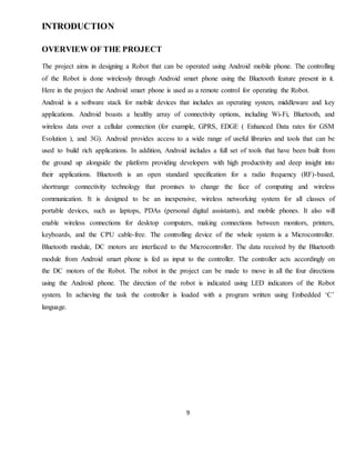 9
INTRODUCTION
OVERVIEW OF THE PROJECT
The project aims in designing a Robot that can be operated using Android mobile phone. The controlling
of the Robot is done wirelessly through Android smart phone using the Bluetooth feature present in it.
Here in the project the Android smart phone is used as a remote control for operating the Robot.
Android is a software stack for mobile devices that includes an operating system, middleware and key
applications. Android boasts a healthy array of connectivity options, including Wi-Fi, Bluetooth, and
wireless data over a cellular connection (for example, GPRS, EDGE ( Enhanced Data rates for GSM
Evolution ), and 3G). Android provides access to a wide range of useful libraries and tools that can be
used to build rich applications. In addition, Android includes a full set of tools that have been built from
the ground up alongside the platform providing developers with high productivity and deep insight into
their applications. Bluetooth is an open standard specification for a radio frequency (RF)-based,
shortrange connectivity technology that promises to change the face of computing and wireless
communication. It is designed to be an inexpensive, wireless networking system for all classes of
portable devices, such as laptops, PDAs (personal digital assistants), and mobile phones. It also will
enable wireless connections for desktop computers, making connections between monitors, printers,
keyboards, and the CPU cable-free. The controlling device of the whole system is a Microcontroller.
Bluetooth module, DC motors are interfaced to the Microcontroller. The data received by the Bluetooth
module from Android smart phone is fed as input to the controller. The controller acts accordingly on
the DC motors of the Robot. The robot in the project can be made to move in all the four directions
using the Android phone. The direction of the robot is indicated using LED indicators of the Robot
system. In achieving the task the controller is loaded with a program written using Embedded ‘C’
language.
 