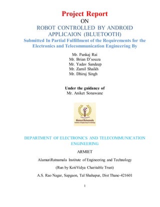 1
Project Report
ON
ROBOT CONTROLLED BY ANDROID
APPLICAION (BLUETOOTH)
Submitted In Partial Fulfillment of the Requirements for the
Electronics and Telecommunication Engineering By
Mr. Pankaj Rai
Mr. Brian D’souza
Mr. Yadav Sandeep
Mr. Zamil Shaikh
Mr. Dhiraj Singh
Under the guidance of
Mr. Aniket Sonawane
DEPARTMENT OF ELECTRONICS AND TELECOMMUNICATION
ENGINEERING
ARMIET
AlamuriRatnamala Institute of Engineering and Technology
(Run by KotiVidya Charitable Trust)
A.S. Rao Nagar, Sapgaon, Tal Shahapur, Dist Thane-421601
 