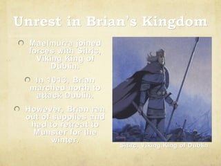 Unrest in Brian’s Kingdom
Brian’
Maelmurra joined
forces with Sitric,
Viking King of
Dublin.
In 1013, Brian
marched north to
attack Dublin.
However, Brian ran
out of supplies and
had to retreat to
Munster for the
winter.

Sitirc, Viking King of Dublin

 