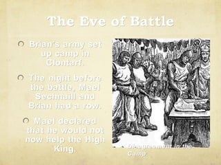 The Eve of Battle
Brian’s army set
Brian’
up camp in
Clontarf.
The night before
the battle, Mael
Sechnaill and
Brian had a row.
Mael declared
that he would not
now help the High
King.

Disagreement in the
Camp

 