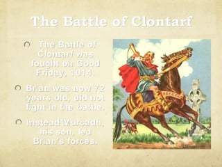 The Battle of Clontarf
The Battle of
Clontarf was
fought on Good
Friday, 1014.
Brian was now 72
years old, did not
fight in the battle.
Instead Murcadh,
his son, led
Brian’s forces.

 
