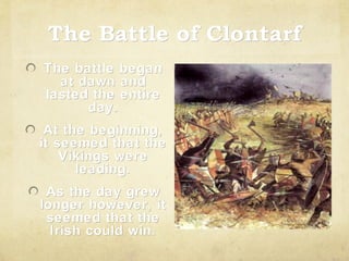 The Battle of Clontarf
The battle began
at dawn and
lasted the entire
day.
At the beginning,
it seemed that the
Vikings were
leading.
As the day grew
longer however, it
seemed that the
Irish could win.

 