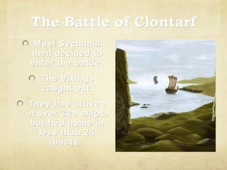 The Battle of Clontarf
Mael Sechnaill
then decided to
enter the battle.
The Vikings
caught out.
They had arrived
in over 300 ships,
but fled home in
less than 24
boats.

 