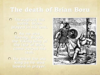 The death of Brian Boru
Throughout the
battle, Brian
prayed in his tent.
As he was
fleeing, Brodir,
the Viking king of
the Isle of Man,
came across his
tent.
He killed the old
king as he was
bowed in prayer.

 