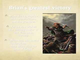 Brian’s greatest victory
Brian’
Brian died alongside
his son, M urcadh,
and his grandson.
Yet he had broken
the military power of
the Vikings in
Ireland.
“Brian fell, but saved
his kingdom.
This Brian was the
best of Kings”
Kings ”

 