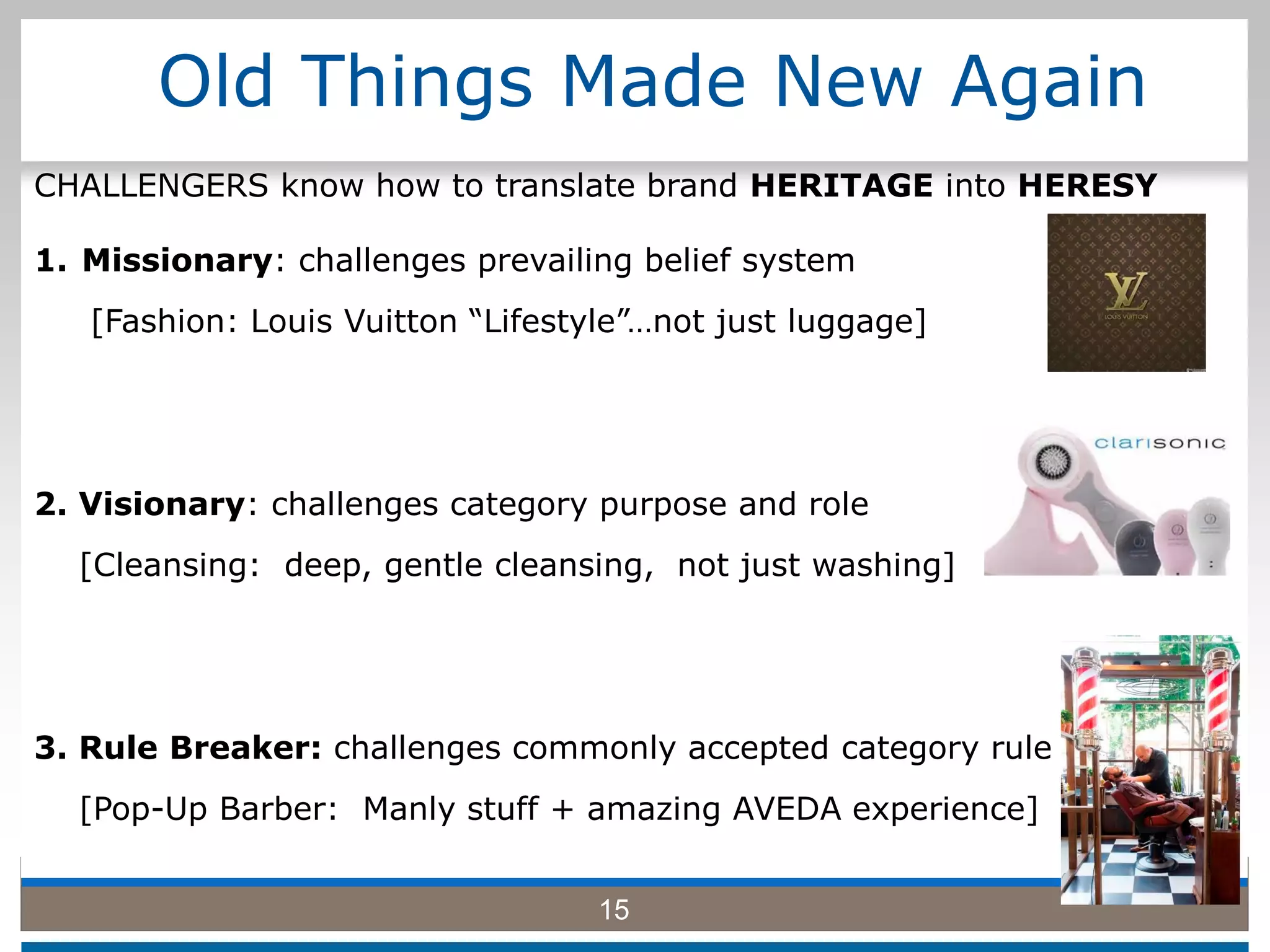 Old Things Made New Again
1. Missionary: challenges prevailing belief system
[Fashion: Louis Vuitton “Lifestyle”…not just luggage]
2. Visionary: challenges category purpose and role
[Cleansing: deep, gentle cleansing, not just washing]
3. Rule Breaker: challenges commonly accepted category rule
[Pop-Up Barber: Manly stuff + amazing AVEDA experience]
15
CHALLENGERS know how to translate brand HERITAGE into HERESY
 