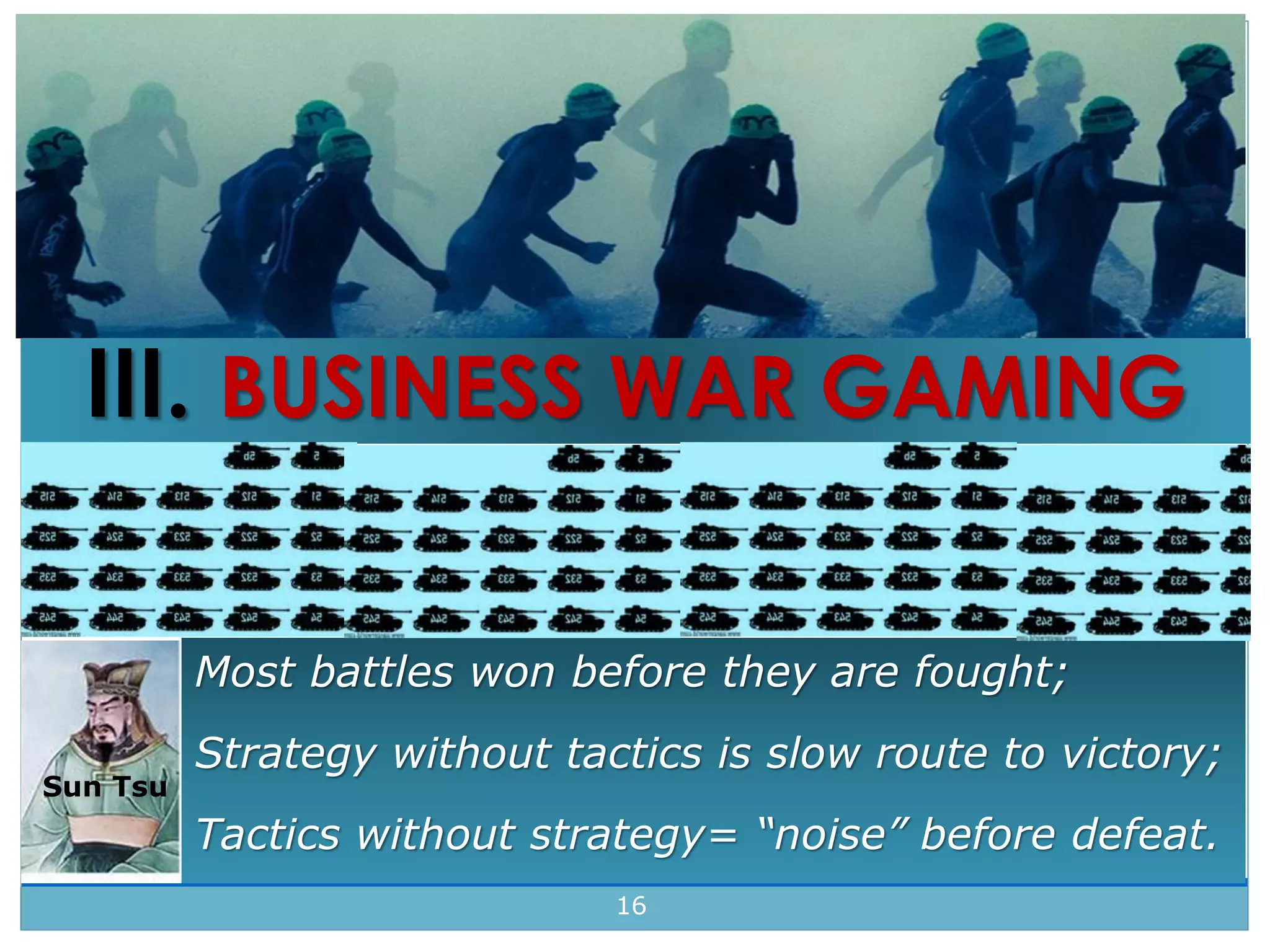 16
16
Sun Tsu
Most battles won before they are fought;
Strategy without tactics is slow route to victory;
Tactics without strategy= “noise” before defeat.
III. BUSINESS WAR GAMING
 