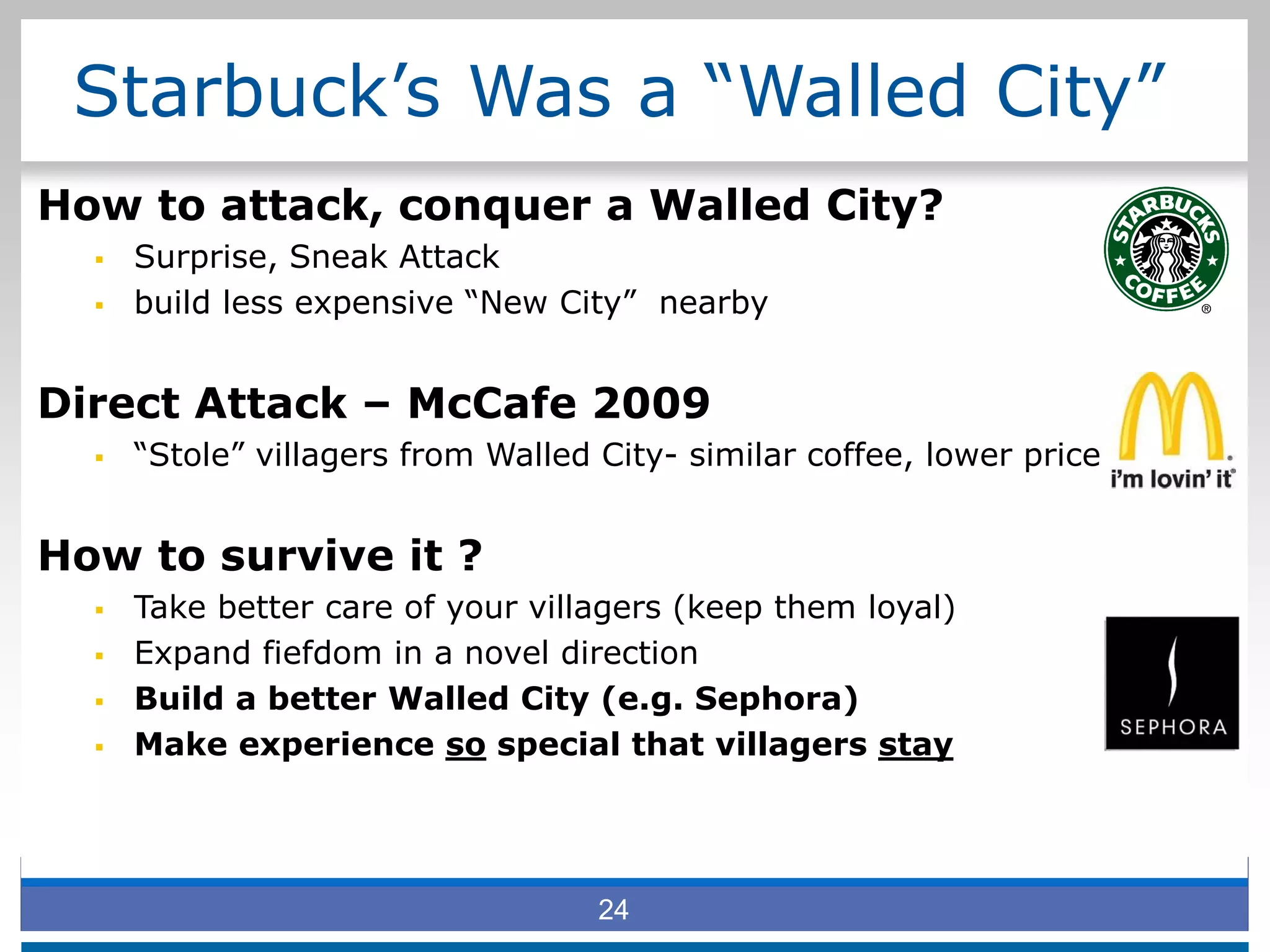 Starbuck’s Was a “Walled City”
How to attack, conquer a Walled City?
 Surprise, Sneak Attack
 build less expensive “New City” nearby
Direct Attack – McCafe 2009
 “Stole” villagers from Walled City- similar coffee, lower price
How to survive it ?
 Take better care of your villagers (keep them loyal)
 Expand fiefdom in a novel direction
 Build a better Walled City (e.g. Sephora)
 Make experience so special that villagers stay
24
 