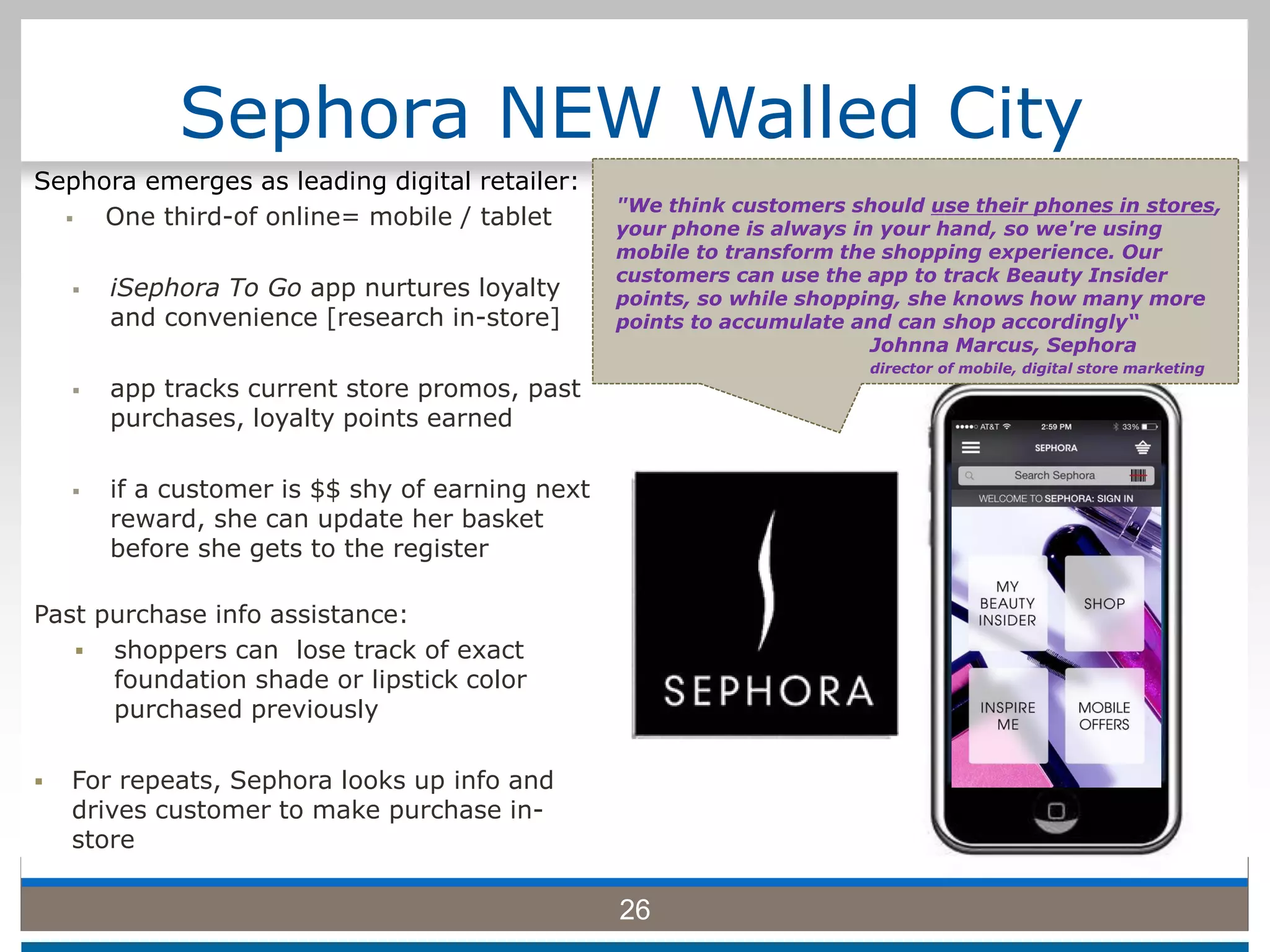 Sephora NEW Walled City
Sephora emerges as leading digital retailer:
 One third-of online= mobile / tablet
 iSephora To Go app nurtures loyalty
and convenience [research in-store]
 app tracks current store promos, past
purchases, loyalty points earned
 if a customer is $$ shy of earning next
reward, she can update her basket
before she gets to the register
Past purchase info assistance:
 shoppers can lose track of exact
foundation shade or lipstick color
purchased previously
 For repeats, Sephora looks up info and
drives customer to make purchase in-
store
26
"We think customers should use their phones in stores,
your phone is always in your hand, so we're using
mobile to transform the shopping experience. Our
customers can use the app to track Beauty Insider
points, so while shopping, she knows how many more
points to accumulate and can shop accordingly“
Johnna Marcus, Sephora
director of mobile, digital store marketing
 