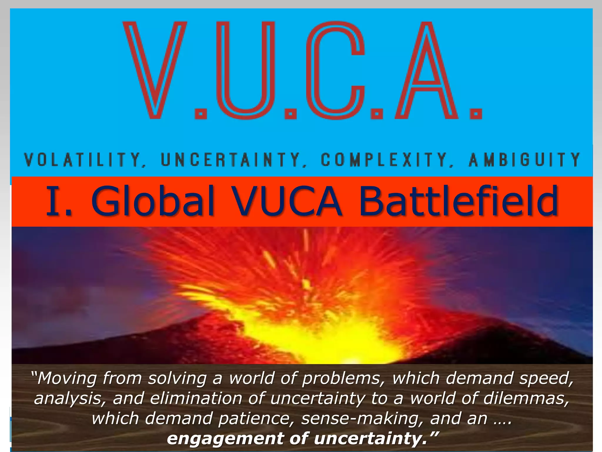4
4
“Moving from solving a world of problems, which demand speed,
analysis, and elimination of uncertainty to a world of dilemmas,
which demand patience, sense-making, and an ….
engagement of uncertainty.”
I. Global VUCA Battlefield
 