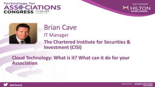 HOST SPONSOR
#ACTech15
ORGANISED BY
IT Manager
Cloud Technology: What is it? What can it do for your
Association
Brian Cave
The Chartered Institute for Securities &
Investment (CISI)
 