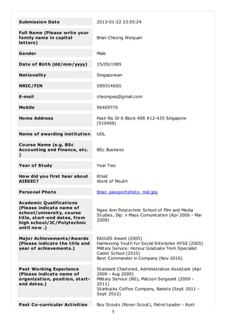 Submission Date 2013-01-22 23:55:24
Full Name (Please write your
family name in capital
letters)
Brian Cheong Weiquan
Gender Male
Date of Birth (dd/mm/yyyy) 15/09/1989
Nationality Singaporean
NRIC/FIN S8931460G
E-mail cheongwq@gmail.com
Mobile 96409770
Home Address Pasir Ris Dr 6 Block 408 #12-435 Singapore
(510408)
Name of awarding institution UOL
Course Name (e.g. BSc
Accounting and Finance, etc.
)
BSc Business
Year of Study Year Two
How did you first hear about
AIESEC?
Email
Word of Mouth
Personal Photo Brian_passportphoto_mid.jpg
Academic Qualifications
(Please indicate name of
school/university, course
title, start-end dates, from
high school/JC/Polytechnic
until now .)
Ngee Ann Polytechnic School of Film and Media
Studies, Dip. n Mass Comunication (Apr 2006 - Mar
2009)
Major Achievements/Awards
(Please indicate the title and
year of achievements.)
EAGLES Award (2005)
Harnessing Youth for Social Enterprise HYSE (2005)
Military Service: Honour Graduate from Specialist
Cadet School (2010)
Best Commander in Company (Nov 2010)
Past Working Experience
(Please indicate name of
organization, position, start-
end dates.)
Standard Chartered, Administrative Assistant (Apr
2009 - Aug 2009)
Military Service (NS), Platoon Sergeant (2009 -
2011)
Starbucks Coffee Company, Barista (Sept 2011 -
Sept 2012)
Past Co-curricular Activities Boy Scouts (Rover Scout), Patrol Leader - Asst
1
 