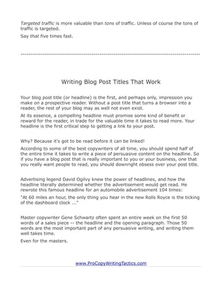 Targeted traffic is more valuable than tons of traffic. Unless of course the tons of
traffic is targeted.
Say that five times fast.



-------------------------------------------------------------------------------------------




                    Writing Blog Post Titles That Work

Your blog post title (or headline) is the first, and perhaps only, impression you
make on a prospective reader. Without a post title that turns a browser into a
reader, the rest of your blog may as well not even exist.
At its essence, a compelling headline must promise some kind of benefit or
reward for the reader, in trade for the valuable time it takes to read more. Your
headline is the first critical step to getting a link to your post.


Why? Because it's got to be read before it can be linked!
According to some of the best copywriters of all time, you should spend half of
the entire time it takes to write a piece of persuasive content on the headline. So
if you have a blog post that is really important to you or your business, one that
you really want people to read, you should downright obsess over your post title.


Advertising legend David Ogilvy knew the power of headlines, and how the
headline literally determined whether the advertisement would get read. He
rewrote this famous headline for an automobile advertisement 104 times:
"At 60 miles an hour, the only thing you hear in the new Rolls Royce is the ticking
of the dashboard clock ..."


Master copywriter Gene Schwartz often spent an entire week on the first 50
words of a sales piece -- the headline and the opening paragraph. Those 50
words are the most important part of any persuasive writing, and writing them
well takes time.
Even for the masters.




                            www.ProCopyWritingTactics.com
 
