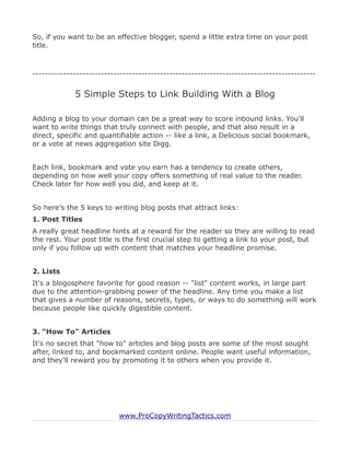 So, if you want to be an effective blogger, spend a little extra time on your post
title.



-------------------------------------------------------------------------------------------


             5 Simple Steps to Link Building With a Blog

Adding a blog to your domain can be a great way to score inbound links. You'll
want to write things that truly connect with people, and that also result in a
direct, specific and quantifiable action -- like a link, a Delicious social bookmark,
or a vote at news aggregation site Digg.


Each link, bookmark and vote you earn has a tendency to create others,
depending on how well your copy offers something of real value to the reader.
Check later for how well you did, and keep at it.


So here's the 5 keys to writing blog posts that attract links:
1. Post Titles
A really great headline hints at a reward for the reader so they are willing to read
the rest. Your post title is the first crucial step to getting a link to your post, but
only if you follow up with content that matches your headline promise.


2. Lists
It's a blogosphere favorite for good reason -- "list" content works, in large part
due to the attention-grabbing power of the headline. Any time you make a list
that gives a number of reasons, secrets, types, or ways to do something will work
because people like quickly digestible content.


3. "How To" Articles
It's no secret that "how to" articles and blog posts are some of the most sought
after, linked to, and bookmarked content online. People want useful information,
and they'll reward you by promoting it to others when you provide it.




                           www.ProCopyWritingTactics.com
 