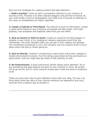 Here are five strategies for creating content that gets attention:
1. Hold a Contest. Come up with a competition relevant to your industry or
business niche. Promote it to other relevant bloggers and get them involved. Or,
you could create a form of sweepstakes, but make sure to consult an attorney in
this case, as sweepstakes are highly regulated.


2. Create a Tutorial or Free Ebook. The Internet is built on information. Create
a useful guide based on your expertise and people will take notice. You'll gain
publicity, new prospects and hopefully sales from just one effort.


3. Give an Award or Hold an Event. Create an award for the best blogger or
website in your niche, or try creating an industry awareness event that you
orchestrate. The most valuable traffic you can get is from related, but perhaps
non-competitive businesses in your own industry, and any industry loves to buzz
about who's the best or what's going on.


4. Give to Charity. Combine a fundraising or paid online event with a pledge to
donate all proceeds to charity. You'll be doing a good deed and be perceived as a
good citizen, and you might also get loads of free publicity as well.


5. Be Controversial. A good controversy almost always gains attention. Do or
say something that goes against the grain of your industry or niche. Be careful
not to go too far, but it's much worse to simply play it safe and have no audience
at all.


These are just a few ways to gain attention online with your blog. The key is to
think about what has value to your desired audience (as opposed to just you),
and then find a creative way to present it.



-------------------------------------------------------------------------------------------




                           www.ProCopyWritingTactics.com
 