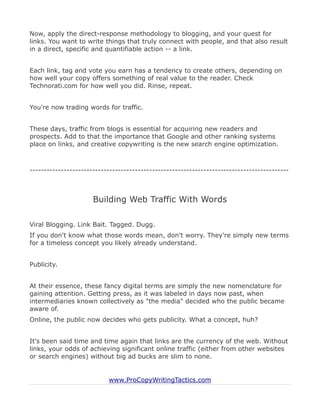 Now, apply the direct-response methodology to blogging, and your quest for
links. You want to write things that truly connect with people, and that also result
in a direct, specific and quantifiable action -- a link.


Each link, tag and vote you earn has a tendency to create others, depending on
how well your copy offers something of real value to the reader. Check
Technorati.com for how well you did. Rinse, repeat.


You're now trading words for traffic.


These days, traffic from blogs is essential for acquiring new readers and
prospects. Add to that the importance that Google and other ranking systems
place on links, and creative copywriting is the new search engine optimization.



-------------------------------------------------------------------------------------------



                      Building Web Traffic With Words

Viral Blogging. Link Bait. Tagged. Dugg.
If you don't know what those words mean, don't worry. They're simply new terms
for a timeless concept you likely already understand.


Publicity.


At their essence, these fancy digital terms are simply the new nomenclature for
gaining attention. Getting press, as it was labeled in days now past, when
intermediaries known collectively as "the media" decided who the public became
aware of.
Online, the public now decides who gets publicity. What a concept, huh?


It's been said time and time again that links are the currency of the web. Without
links, your odds of achieving significant online traffic (either from other websites
or search engines) without big ad bucks are slim to none.


                           www.ProCopyWritingTactics.com
 