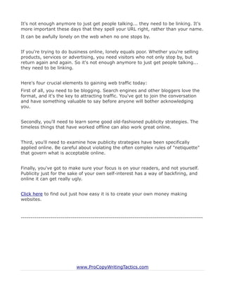 It's not enough anymore to just get people talking... they need to be linking. It's
more important these days that they spell your URL right, rather than your name.
It can be awfully lonely on the web when no one stops by.


If you're trying to do business online, lonely equals poor. Whether you're selling
products, services or advertising, you need visitors who not only stop by, but
return again and again. So it's not enough anymore to just get people talking...
they need to be linking.


Here's four crucial elements to gaining web traffic today:
First of all, you need to be blogging. Search engines and other bloggers love the
format, and it's the key to attracting traffic. You've got to join the conversation
and have something valuable to say before anyone will bother acknowledging
you.


Secondly, you'll need to learn some good old-fashioned publicity strategies. The
timeless things that have worked offline can also work great online.


Third, you'll need to examine how publicity strategies have been specifically
applied online. Be careful about violating the often complex rules of "netiquette"
that govern what is acceptable online.


Finally, you've got to make sure your focus is on your readers, and not yourself.
Publicity just for the sake of your own self-interest has a way of backfiring, and
online it can get really ugly.


Click here to find out just how easy it is to create your own money making
websites.



-------------------------------------------------------------------------------------------




                           www.ProCopyWritingTactics.com
 