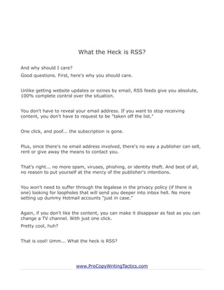 What the Heck is RSS?

And why should I care?
Good questions. First, here's why you should care.


Unlike getting website updates or ezines by email, RSS feeds give you absolute,
100% complete control over the situation.


You don't have to reveal your email address. If you want to stop receiving
content, you don't have to request to be "taken off the list."


One click, and poof... the subscription is gone.


Plus, since there's no email address involved, there's no way a publisher can sell,
rent or give away the means to contact you.


That's right... no more spam, viruses, phishing, or identity theft. And best of all,
no reason to put yourself at the mercy of the publisher's intentions.


You won't need to suffer through the legalese in the privacy policy (if there is
one) looking for loopholes that will send you deeper into inbox hell. No more
setting up dummy Hotmail accounts "just in case."


Again, if you don't like the content, you can make it disappear as fast as you can
change a TV channel. With just one click.
Pretty cool, huh?


That is cool! Umm... What the heck is RSS?




                          www.ProCopyWritingTactics.com
 