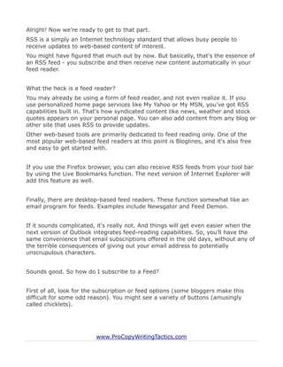Alright! Now we're ready to get to that part.
RSS is a simply an Internet technology standard that allows busy people to
receive updates to web-based content of interest.
You might have figured that much out by now. But basically, that's the essence of
an RSS feed - you subscribe and then receive new content automatically in your
feed reader.


What the heck is a feed reader?
You may already be using a form of feed reader, and not even realize it. If you
use personalized home page services like My Yahoo or My MSN, you've got RSS
capabilities built in. That's how syndicated content like news, weather and stock
quotes appears on your personal page. You can also add content from any blog or
other site that uses RSS to provide updates.
Other web-based tools are primarily dedicated to feed reading only. One of the
most popular web-based feed readers at this point is Bloglines, and it's also free
and easy to get started with.


If you use the Firefox browser, you can also receive RSS feeds from your tool bar
by using the Live Bookmarks function. The next version of Internet Explorer will
add this feature as well.


Finally, there are desktop-based feed readers. These function somewhat like an
email program for feeds. Examples include Newsgator and Feed Demon.


If it sounds complicated, it's really not. And things will get even easier when the
next version of Outlook integrates feed-reading capabilities. So, you'll have the
same convenience that email subscriptions offered in the old days, without any of
the terrible consequences of giving out your email address to potentially
unscrupulous characters.


Sounds good. So how do I subscribe to a Feed?


First of all, look for the subscription or feed options (some bloggers make this
difficult for some odd reason). You might see a variety of buttons (amusingly
called chicklets).




                         www.ProCopyWritingTactics.com
 