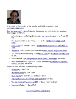 Brian Clark is the founder of the popular and highly respected blog
www.copyblogger.com

Over the years, we’ve been fortunate that people say a lot of nice things about
Copyblogger and Brian:

     Advertising Age ranks Copyblogger as a top marketing blog in its Power150
      list.

     The Guardian named Copyblogger one of the world’s 50 most powerful
      blogs.

     Brian Clark was ranked #3 of the 100 Most Influential Online Marketers of
      2009.

     Technorati says Copyblogger is one of the most popular blogs in the world.

     The editors of Performancing named Brian Clark the most influential blogger
      of 2007.

     BusinessWeek says entrepreneurs should follow Copyblogger on Twitter.

     Dunn and Bradstreet says Brian Clark is one of the most influential people
      in small business on Twitter

Brian has been featured in the following books:

     Linchpin by Seth Godin

     Meatball Sundae by Seth Godin

     Trust Agents by Chris Brogan and Julien Smith

     Internet Marketing From the Real Experts (Contributor)

     The New Rules of Marketing and PR by David Meerman Scott

     Free Agent Nation by Daniel Pink


                         www.ProCopyWritingTactics.com
 