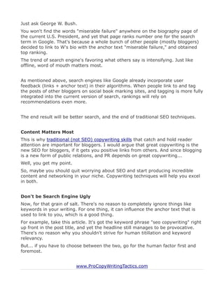 Just ask George W. Bush.
You won't find the words "miserable failure" anywhere on the biography page of
the current U.S. President, and yet that page ranks number one for the search
term in Google. That's because a whole bunch of other people (mostly bloggers)
decided to link to W's bio with the anchor text "miserable failure," and obtained
top ranking.
The trend of search engine's favoring what others say is intensifying. Just like
offline, word of mouth matters most.


As mentioned above, search engines like Google already incorporate user
feedback (links + anchor text) in their algorithms. When people link to and tag
the posts of other bloggers on social book marking sites, and tagging is more fully
integrated into the current version of search, rankings will rely on
recommendations even more.


The end result will be better search, and the end of traditional SEO techniques.


Content Matters Most
This is why traditional (not SEO) copywriting skills that catch and hold reader
attention are important for bloggers. I would argue that great copywriting is the
new SEO for bloggers, if it gets you positive links from others. And since blogging
is a new form of public relations, and PR depends on great copywriting...
Well, you get my point.
So, maybe you should quit worrying about SEO and start producing incredible
content and networking in your niche. Copywriting techniques will help you excel
in both.


Don't be Search Engine Ugly
Now, for that grain of salt. There's no reason to completely ignore things like
keywords in your writing. For one thing, it can influence the anchor text that is
used to link to you, which is a good thing.
For example, take this article. It's got the keyword phrase "seo copywriting" right
up front in the post title, and yet the headline still manages to be provocative.
There's no reason why you shouldn't strive for human titillation and keyword
relevancy.
But... if you have to choose between the two, go for the human factor first and
foremost.


                          www.ProCopyWritingTactics.com
 