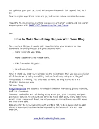 So, optimize your post URLs and include your keywords, but beyond that, let it
go.
Search engine algorithms come and go, but human nature remains the same.


Tread the fine line between writing to please your human visitors and the search
engine spiders with AWAI’s SEO Copywriting Success Course.



----


       How to Make Something Happen With Your Blog

So... you're a blogger trying to gain new clients for your services, or new
customers for your products. I'm guessing you want:
    more visitors to your blog.

    more subscribers and repeat traffic.

    links from other bloggers.

     to sell something!
    
What if I told you that you're already on the right track? That you can accomplish
all of the above by doing something that you're already doing as a blogger?
You guessed it - writing. You only need to write, as long as you do it in a
strategic, persuasive way.
Tell Your Story
Copywriting skills are essential for effective Internet marketing, public relations,
and yes... blogging.
You need to develop and tell the big story about you, your company, and your
product or service. You should also strive to make each post, every networking
email, press release and direct marketing piece as compelling as possible along
the way to the sale.
Blogging may be new, but selling with words is not. To be a successful blogger
simply means applying time-tested copywriting techniques in a brand new
medium.



                          www.ProCopyWritingTactics.com
 