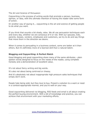 The Art and Science of Persuasion
Copywriting is the process of writing words that promote a person, business,
opinion, or idea, with the ultimate intention of having the reader take some form
of action.
Or another way of saying it... copywriting is the art and science of getting people
to do what you want.


If you think that sounds a bit shady, relax. We all use persuasion techniques each
and every day, whether we are conscious of it or not. With our spouses, kids,
parents, bosses, vendors, employees and customers, we try to do and say things
that move them in the direction we desire.


When it comes to persuading in a business context, some are better at it than
others. But it's definitely more of a learned skill than a natural talent.


Blogging and Copywriting: A Perfect Match
Good blogging and good copywriting share many of the same attributes - plain
spoken words designed to focus on the needs of the reader, using complete
honesty and a demonstration of excellent value.


It's not about fancy writing and big words.
It's also not about being contrived or cheesy.
And it's absolutely not about inappropriate high pressure sales techniques that
simply don't work.


People hate being sold, but they love to buy. Present a solution to a want or need
in a context-appropriate manner, and you're well on your way.


Good copywriting delivered via blogging, RSS feeds and email is all about creating
the perfect buying environment. With a bit of knowledge and practice, you can
achieve that environment with your marketing efforts.



-------------------------------------------------------------------------------------------



                           www.ProCopyWritingTactics.com
 